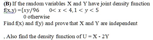 (B) If the random variables X and Y have joint density function f(x,y) =xy/96 0 < x < 4, 1 < y < 5 0 otherwise Find f(x) and f(y) and prove that X and Y are independent , Also find the density function of U = X - 2Y
