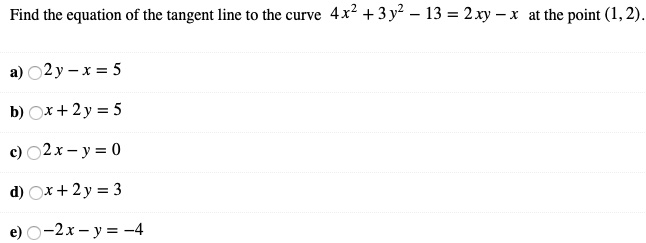 Find the equation of the tangent line to the curve 4x^2 + 3y^2 - 13 = 2xy - x at the point (1, 2).
a) 2y - x = 5
b) x + 2y = 5
c) 2x - y = 0
d) x + 2y = 3
e) -2x - y = -4