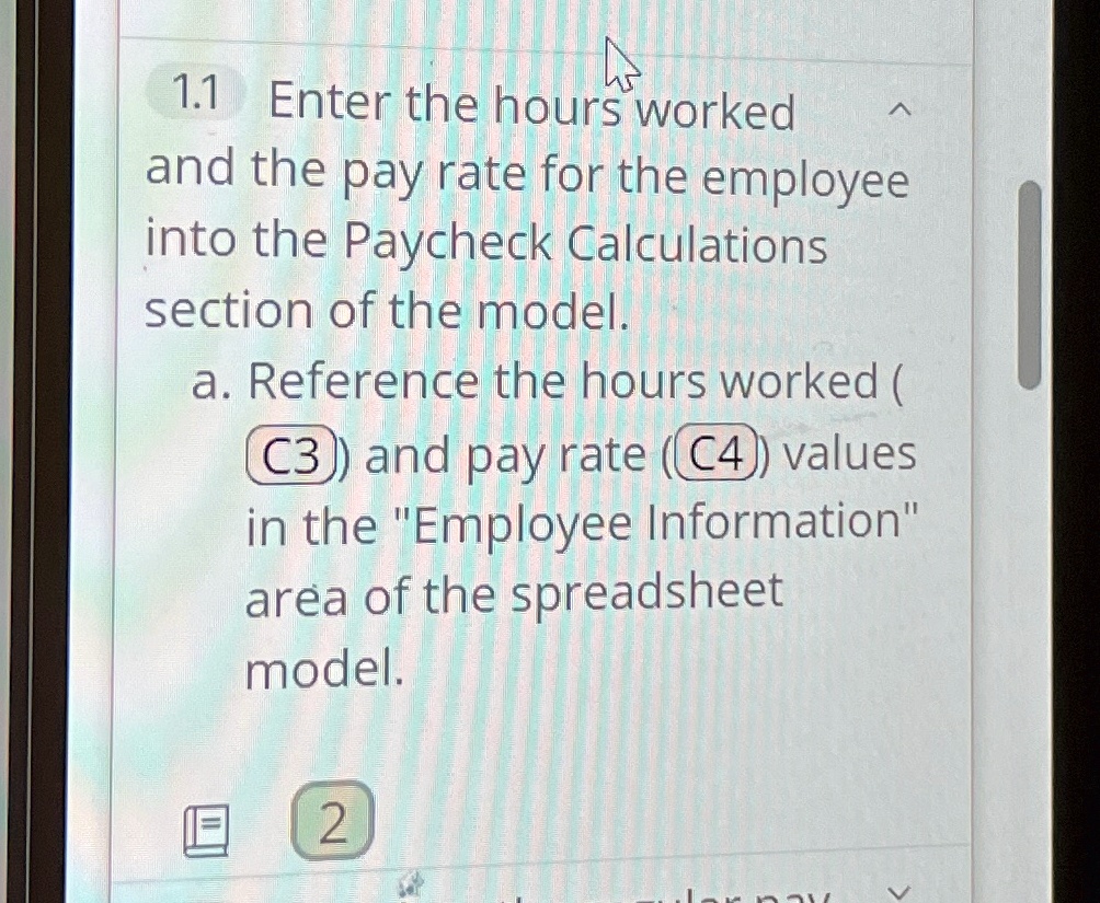 1.1 Enter the hours worked and the pay rate for the employee into the Paycheck Calculations section of the model.
a. Reference the hours worked (C3) and pay rate (C4) values in the "Employee Information" area of the spreadsheet model.
2