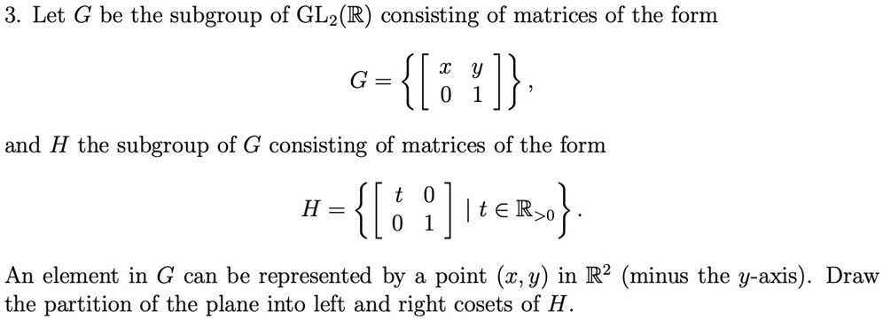 3. Let G be the subgroup of GL2(R) consisting of matrices of the form
G = {
    < b m a t r i x >
},
and H the subgroup of G consisting of matrices of the form
H = {
    < b m a t r i x >
| t ∈ℝ>0}.
An element in G can be represented by a point (x, y) in R² (minus the y-axis). Draw
the partition of the plane into left and right cosets of H.