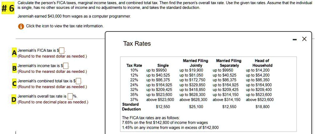 Calculate the person's FICA taxes, marginal income taxes, and combined total tax. Then find the person's overall tax rate. Use the given tax rates. Assume that the individual is single, has no other sources of income and no adjustments to income, and takes the standard deduction.
Jeremiah earned 43,000 from wages as a computer programmer.
Click the icon to view the tax rate information.
Jeremiah's FICA tax is
(Round to the nearest dollar as needed.)
Jeremiah's income tax is (Round to the nearest dollar as needed.)
Jeremiah's combined total tax is
(Round to the nearest dollar as needed.)
Jeremiah's overall tax rate is %.
(Round to one decimal place as needed.)
Tax Rates
Tax Rate Single Married Filing Jointly Married Filing Separately Head of Household
10% up to $9950 up to $19,900 up to $9950 up to $14,200
12% up to $40,525 up to $81,050 up to $40,525 up to $54,200
22% up to $86,375 up to $172,750 up to $86,375 up to $86,350
24% up to $164,925 up to $329,850 up to $164,925 up to $164,900
32% up to $209,425 up to $418,850 up to $209,425 up to $209,400
35% up to $523,600 up to $628,300 up to $314,150 up to $523,600
37% above $523,600 above $628,300 above $314,150 above $523,600
Standard Deduction 12,55025,100 12,55018,800
The FICA tax rates are as follows:
7.65% on the first $142,800 of income from wages
1.45% on any income from wages in excess of $142,800