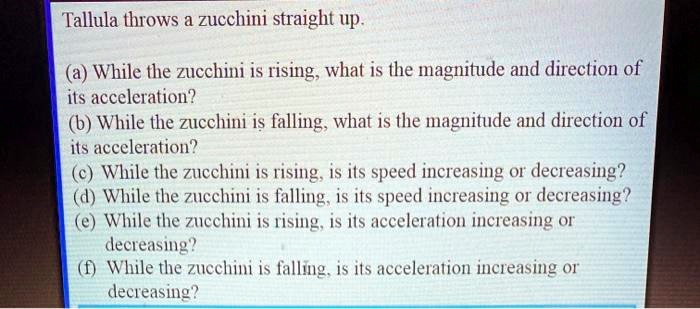 Tallula throws a zucchini straight up.
(a) While the zucchini is rising, what is the magnitude and direction of
its acceleration?
(b) While the zucchini is falling, what is the magnitude and direction of
its acceleration?
(c) While the zucchini is rising, is its speed increasing or decreasing?
(d) While the zucchini is falling, is its speed increasing or decreasing?
(e) While the zucchini is rising, is its acceleration increasing or
decreasing?
(f) While the zucchini is falling, is its acceleration increasing or
decreasing?