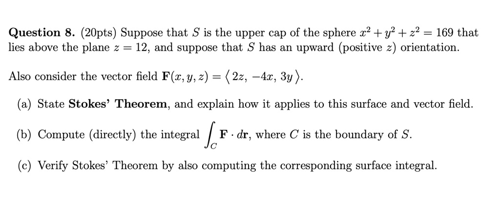 Question 8. (20pts) Suppose that S is the upper cap of the sphere x^2 + y^2 + z^2 = 169 that lies above the plane z = 12, and suppose that S has an upward (positive z) orientation.

Also consider the vector field F(x, y, z) = ?2z, -4x, 3y?.

(a) State Stokes' Theorem, and explain how it applies to this surface and vector field.

(b) Compute (directly) the integral ?C F · dr, where C is the boundary of S.

(c) Verify Stokes' Theorem by also computing the corresponding surface integral.
