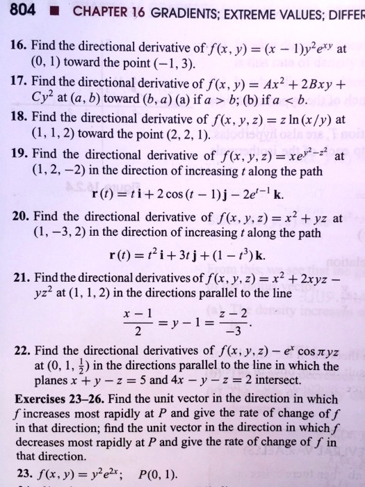 16. Find the directional derivative of f(x, y) = (x - 1)y^2e^xy at (0, 1) toward the point (-1, 3).
17. Find the directional derivative of f(x, y) = Ax^2 + 2Bxy + Cy^2 at (a, b) toward (b, a) (a) if a > b; (b) if a < b.
18. Find the directional derivative of f(x, y, z) = z ln(x/y) at (1, 1, 2) toward the point (2, 2, 1).
19. Find the directional derivative of f(x, y, z) = xe^y^2-z^2 at (1, 2, -2) in the direction of increasing t along the path
r(t) = ti + 2 cos(t - 1)j - 2e^t-1k.
20. Find the directional derivative of f(x, y, z) = x^2 + yz at (1, -3, 2) in the direction of increasing t along the path
r(t) = t^2i + 3tj + (1 - t^3)k.
21. Find the directional derivatives of f(x, y, z) = x^2 + 2xyz - yz^2 at (1, 1, 2) in the directions parallel to the line
(x-1)/2 = y-1 = (z-2)/-3.
22. Find the directional derivatives of f(x, y, z) - e^x cos ?yz at (0, 1, 1/2) in the directions parallel to the line in which the planes x + y - z = 5 and 4x - y - z = 2 intersect.
Exercises 23–26. Find the unit vector in the direction in which f increases most rapidly at P and give the rate of change of f in that direction; find the unit vector in the direction in which f decreases most rapidly at P and give the rate of change of f in that direction.
23. f(x, y) = y^2e^2x; P(0, 1).
