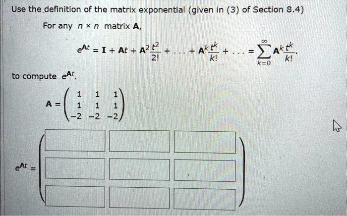 Use the definition of the matrix exponential (given in (3) of Section 8.4)
For any n × n matrix A,
e^At = I + At + A^2 (t^2)/(2!) + … + A^k (t^k)/(k!) + … = ∑k=0^∞ A^k (t^k)/(k!)
to compute e^At
< p m a t r i x >
e^At =