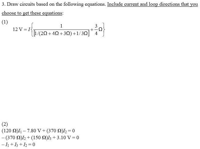 3. Draw circuits based on the following equations. Include current and loop directions that you choose to get these equations:
(1)
12 V = I  1 / [1/(2? + 4? + 3?) + 1/3?] + 3/4? 
(2)
(120 ?)I1 - 7.80 V + (370 ?)I2 = 0
-(370 ?)I2 + (150 ?)I3 + 3.10 V = 0
-I1 + I3 + I2 = 0
