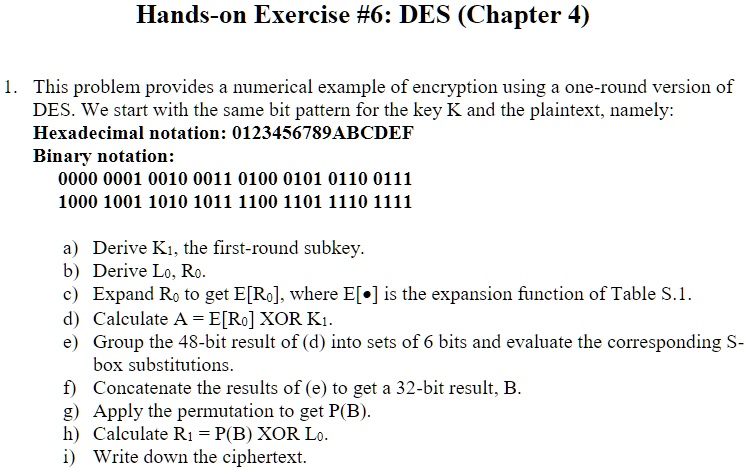 Hands-on Exercise #6: DES (Chapter 4)
1. This problem provides a numerical example of encryption using a one-round version of
DES. We start with the same bit pattern for the key K and the plaintext, namely:
Hexadecimal notation: 0123456789ABCDEF
Binary notation:
0000 0001 0010 0011 0100 0101 0110 0111
1000 1001 1010 1011 1100 1101 1110 1111
a) Derive K1, the first-round subkey.
b) Derive L0, R0.
c) Expand R0 to get E[R0], where E[·] is the expansion function of Table S.1.
d) Calculate A = E[R0]  XOR  K1.
e) Group the 48-bit result of (d) into sets of 6 bits and evaluate the corresponding S-
box substitutions.
f) Concatenate the results of (e) to get a 32-bit result, B.
g) Apply the permutation to get P(B).
h) Calculate R1 = P(B)  XOR  L0.
i) Write down the ciphertext.
