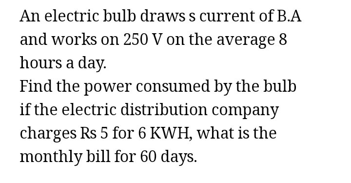 An electric bulb draws s current of B.A and works on 250  V on the average 8 hours a day. Find the power consumed by the bulb if the electric distribution company charges Rs 5 for 6 KWH, what is the monthly bill for 60 days.