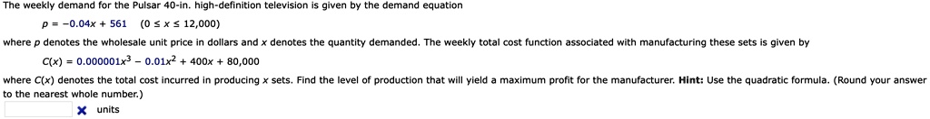 The weekly demand for the Pulsar 40-in. high-definition television is given by the demand equation
p = -0.04x + 561 (0 <= x <= 12,000)
where p denotes the wholesale unit price in dollars and x denotes the quantity demanded. The weekly total cost function associated with manufacturing these sets is given by
C(x) = 0.000001x^3 - 0.01x^2 + 400x + 80,000
where C(x) denotes the total cost incurred in producing x sets. Find the level of production that will yield a maximum profit for the manufacturer. Hint: Use the quadratic formula. (Round your answer to the nearest whole number.)