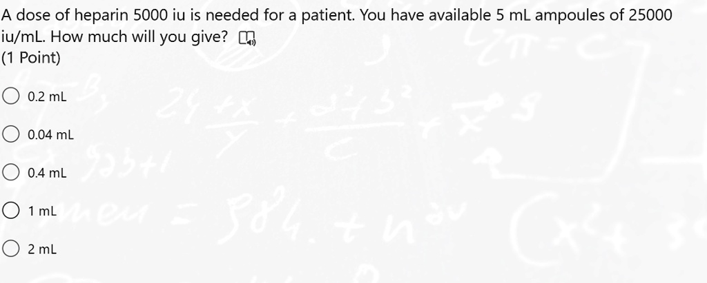 A dose of heparin 5000 iu is needed for a patient. You have available 5 mL ampoules of 25000 iu/mL. How much will you give?
0.2 mL
0.04 mL
0.4 mL
1 mL
2 mL
