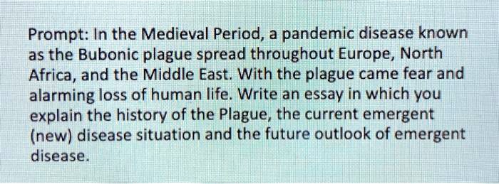 Prompt: In the Medieval Period, a pandemic disease known as the Bubonic plague spread throughout Europe, North Africa, and the Middle East. With the plague came fear and alarming loss of human life. Write an essay in which you explain the history of the Plague, the current emergent (new) disease situation and the future outlook of emergent disease.