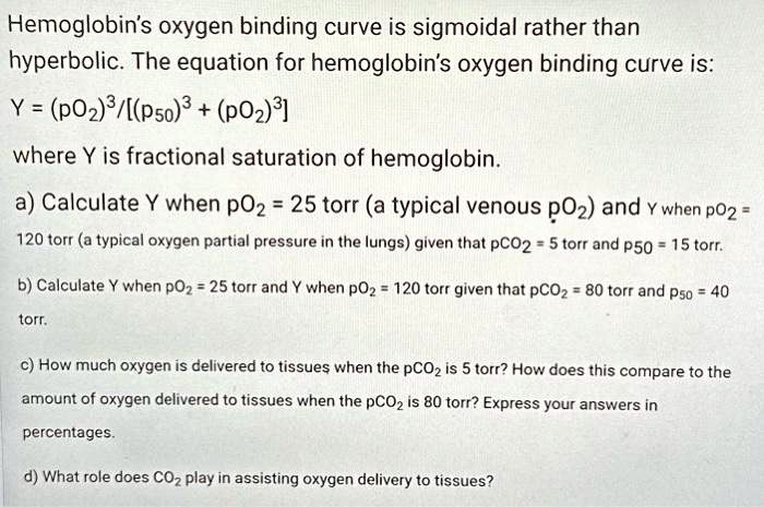 Hemoglobin's oxygen binding curve is sigmoidal rather than hyperbolic. The equation for hemoglobin's oxygen binding curve is:
Y = (pO2)^3/[(P50)^3 + (pO2)^3]
where Y is fractional saturation of hemoglobin.
a) Calculate Y when pO2 = 25 torr (a typical venous pO2) and Y when pO2 = 120 torr (a typical oxygen partial pressure in the lungs) given that pCO2 = 5 torr and p50 = 15 torr.
b) Calculate Y when pO2 = 25 torr and Y when pO2 = 120 torr given that pCO2 = 80 torr and P50 = 40 torr.
c) How much oxygen is delivered to tissues when the pCO2 is 5 torr? How does this compare to the amount of oxygen delivered to tissues when the pCO2 is 80 torr? Express your answers in percentages.
d) What role does CO2 play in assisting oxygen delivery to tissues?