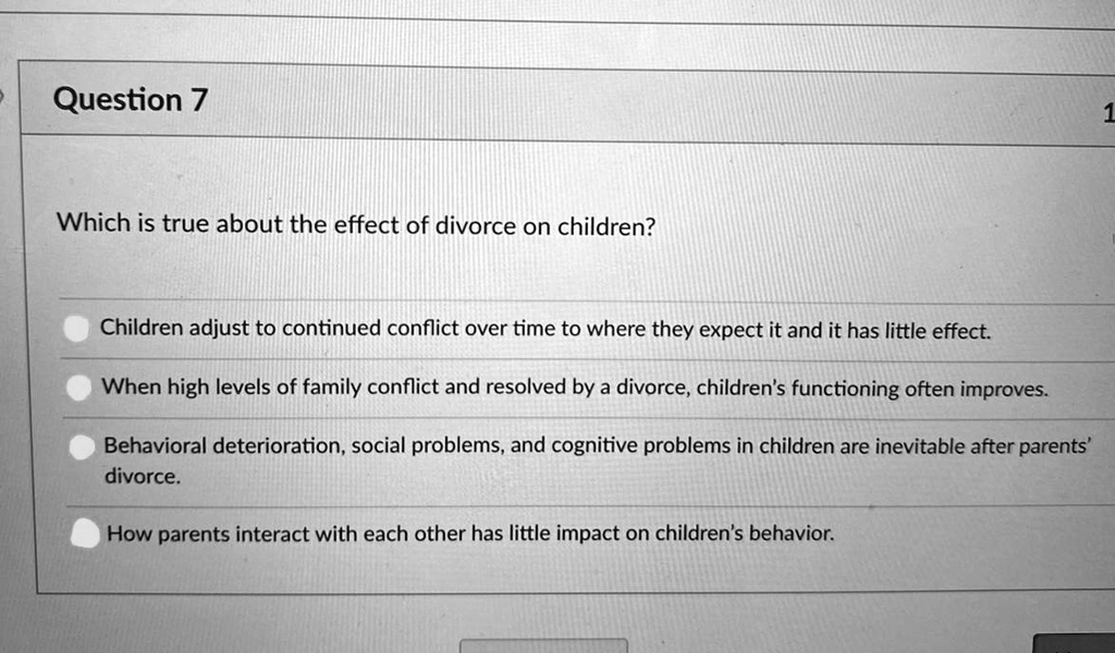 Which is true about the effect of divorce on children?

Children adjust to continued conflict over time to where they expect it and it has little effect.
When high levels of family conflict and resolved by a divorce, children's functioning often improves.
Behavioral deterioration, social problems, and cognitive problems in children are inevitable after parents' divorce.
How parents interact with each other has little impact on children's behavior.