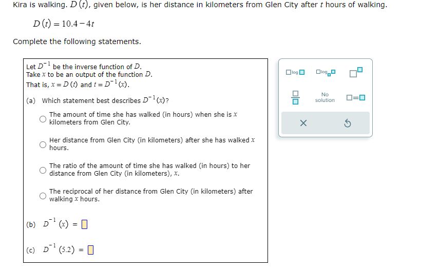 Kira is walking. ( D(t) ), given below, is her distance in kilometers from Glen City after ( t ) hours of walking.
[
D(t)=10.4-4 t
]
Complete the following statements.
Let ( D^-1 ) be the inverse function of ( D ).
Take ( x ) to be an output of the function ( D ).
That is, ( x=D(t) ) and ( t=D^-1(x) ).
(a) Which statement best describes ( D^-1(x) ) ?
The amount of time she has walked (in hours) when she is ( x ) kilometers from Glen City.
Her distance from Glen City (in kilometers) after she has walked ( x ) hours.

The ratio of the amount of time she has walked (in hours) to her distance from Glen City (in kilometers), ( x ).

The reciprocal of her distance from Glen City (in kilometers) after walking ( x ) hours.
(b) ( D^-1(x)= )
(c) ( D^-1(5.2)= )