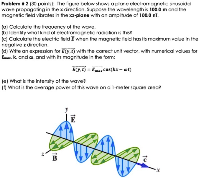 Problem # 2 (30 points): The figure below shows a plane electromagnetic sinusoidal wave propagating in the x direction. Suppose the wavelength is 100.0 m and the magnetic field vibrates in the xz-plane with an amplitude of 100.0 nT.

(a) Calculate the frequency of the wave.
(b) Identify what kind of electromagnetic radiation is this?
(c) Calculate the electric field E? when the magnetic field has its maximum value in the negative z direction.
(d) Write an expression for E?(y,t) with the correct unit vector, with numerical values for Emax, k, and ?, and with its magnitude in the form:

E?(y,t) = E?max cos(kx - ?t)

(e) What is the intensity of the wave?
(f) What is the average power of this wave on a 1-meter square area?