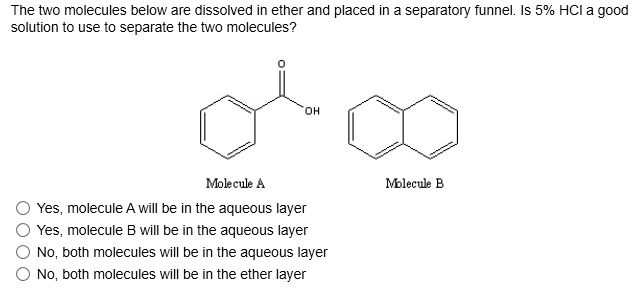 The two molecules below are dissolved in ether and placed in a separatory funnel. Is 5% HCl a good solution to use to separate the two molecules?

Molecule A Molecule B
Yes, molecule A will be in the aqueous layer
Yes, molecule B will be in the aqueous layer
No, both molecules will be in the aqueous layer
No, both molecules will be in the ether layer