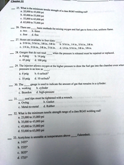 25. What is the minimum tensile strength of a class RG65 welding rod?
a. 35,000 to 45,000 psi
b. 45,000 to 55,000 psi
c. 55,000 to 65,000 psi
d. 65,000 to 75,000 psi

26. There are  basic methods for mixing oxygen and fuel gas to form a hot, uniform flame.
a. two b. three
c. four d. five

27. Hoses are available in four sizes: .
a. 3/16 in., 5/16 in., 3/8 in., 5/8 in. b. 3/16 in., 1/4 in., 5/16 in., 3/8 in.
c. 1/4 in., 5/16 in., 3/8 in., 7/16 in. d. 1/4 in., 5/16 in., 3/8 in., 5/8 in.

28. Gauges that do not read  when the pressure is released must be repaired or replaced.
a. 0 psig b. 14 psig
c. 45 psig d. 100 psig

29. The injector allows oxygen at the higher pressure to draw the fuel gas into the chamber even when pressure is as low as .
a. 6 psig b. 6 oz/inch²
c. 10 psig d. 10 oz/inch²

30. The  gauge is used to indicate the amount of gas that remains in a cylinder.
a. working b. cylinder
c. Bourdon d. high-pressure

31.  seal tips must be tightened with a wrench.
a. O-ring b. Gasket
c. Metal-to-metal d. Rubber

32. What is the minimum tensile strength range of a class RG45 welding rod?
a. 25,000 to 35,000 psi
b. 35,000 to 45,000 psi
c. 45,000 to 55,000 psi
d. 55,000 to 65,000 psi

33. Acetylene is unstable at temperatures above  Fahrenheit.
a. 1435°
b. 1535°
c. 1635°
d. 1735°