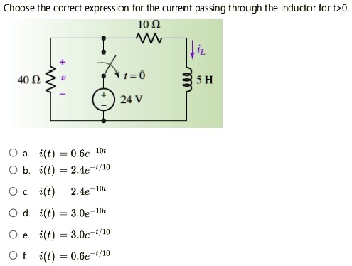 Choose the correct expression for the current passing through the inductor for t>0.
10 ?
iL
+
t=0
40 ?
5 H
24 V
O a. i(t) = 0.6e^-10t
O b. i(t) = 2.4e^-t/10
O c. i(t) = 2.4e^-10t
O d. i(t) = 3.0e^-10t
O e. i(t) = 3.0e^-t/10
O f. i(t) = 0.6e^-t/10
