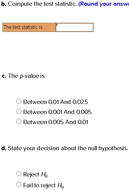 b. Compute the test statistic. (Round your answer)
The test statistic is
c. The p-value is
Between 0.01 And 0.025
Between 0.001 And 0.005
Between 0.005 And 0.01
d. State your decision about the null hypothesis.
Reject H0
Fail to reject H0