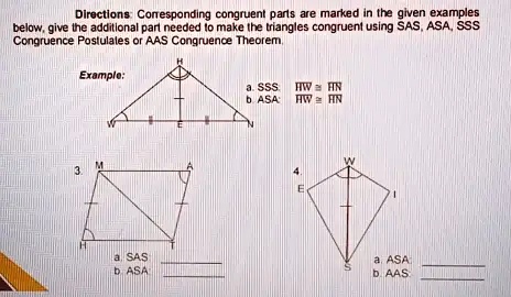 Directions: Corresponding congruent parts are marked in the given examples
below, give the additional part needed to make the triangles congruent using SAS, ASA, SSS
Congruence Postulates or AAS Congruence Theorem.
Example:
a. SSS: HW≅HN
b. ASA: HW≅HN
3.
a. SAS
b. ASA
4.
a. ASA
b. AAS