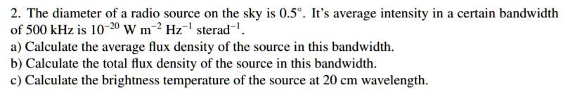 2. The diameter of a radio source on the sky is 0.5°. It's average intensity in a certain bandwidth of 500 kHz is 10^-20 W m^-2 Hz^-1 sterad^-1.
a) Calculate the average flux density of the source in this bandwidth.
b) Calculate the total flux density of the source in this bandwidth.
c) Calculate the brightness temperature of the source at 20 cm wavelength.