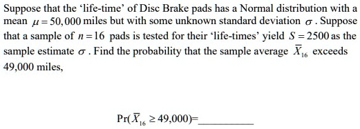 Suppose that the 'life-time' of Disc Brake pads has a Normal distribution with a
mean μ = 50,000 miles but with some unknown standard deviation σ. Suppose
that a sample of n = 16 pads is tested for their 'life-times' yield S = 2500 as the
sample estimate σ. Find the probability that the sample average X̅16 exceeds
49,000 miles,
Pr(X̅16≥ 49,000) =