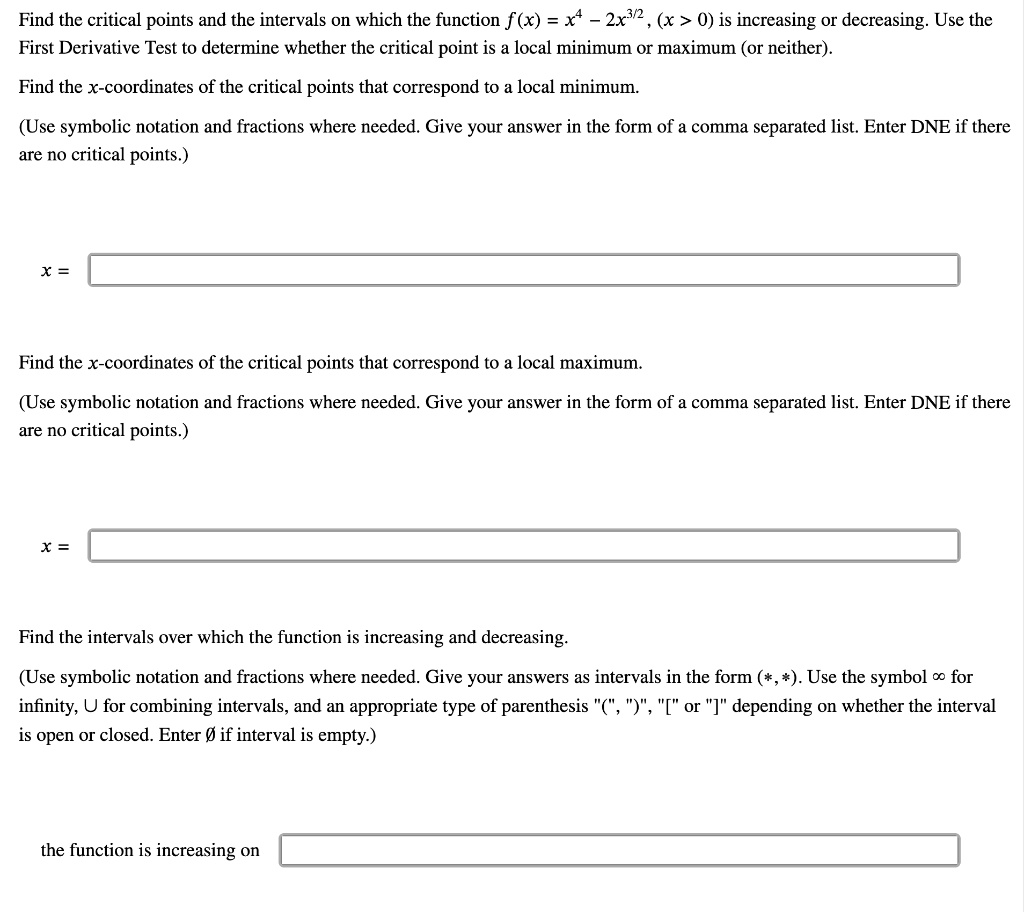 Find the critical points and the intervals on which the function f(x) = x^4 - 2x^3/2, (x > 0) is increasing or decreasing. Use the First Derivative Test to determine whether the critical point is a local minimum or maximum (or neither). Find the x-coordinates of the critical points that correspond to a local minimum. (Use symbolic notation and fractions where needed. Give your answer in the form of a comma separated list. Enter DNE if there are no critical points.) x = Find the x-coordinates of the critical points that correspond to a local maximum. (Use symbolic notation and fractions where needed. Give your answer in the form of a comma separated list. Enter DNE if there are no critical points.) x = Find the intervals over which the function is increasing and decreasing. (Use symbolic notation and fractions where needed. Give your answers as intervals in the form (*,*). Use the symbol ? for infinity, ? for combining intervals, and an appropriate type of parenthesis "(", ")", "[" or "]" depending on whether the interval is open or closed. Enter Ø if interval is empty.) the function is increasing on