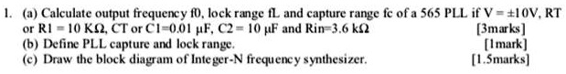 1. (a) Calculate output frequency f0, lock range fL and capture range fc of a 565 PLL if V = ±10V, RT or R1 = 10 K?, CT or C1=0.01 ?F, C2 = 10 ?F and Rin=3.6 k?
(b) Define PLL capture and lock range.
(c) Draw the block diagram of Integer-N frequency synthesizer.