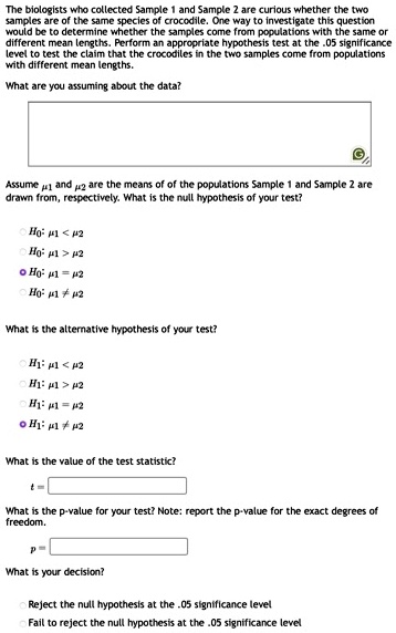 The biologists who collected Sample 1 and Sample 2 are curious whether the two
samples are of the same species of crocodile. One way to investigate this question
would be to determine whether the samples come from populations with the same or
different mean lengths. Perform an appropriate hypothesis test at the .05 significance
level to test the claim that the crocodiles in the two samples come from populations
with different mean lengths.
What are you assuming about the data?
Assume μ1 and μ2 are the means of of the populations Sample 1 and Sample 2 are
drawn from, respectively. What is the null hypothesis of your test?
H0: μ1 < μ2
H0: μ1 > μ2
H0: μ1 = μ2
H0: μ1 ≠μ2
What is the alternative hypothesis of your test?
H1: μ1 < μ2
H1: μ1 > μ2
H1: μ1 = μ2
H1: μ1 ≠μ2
What is the value of the test statistic?
t = 
What is the p-value for your test? Note: report the p-value for the exact degrees of
freedom.
p = 
What is your decision?
Reject the null hypothesis at the .05 significance level
Fail to reject the null hypothesis at the .05 significance level