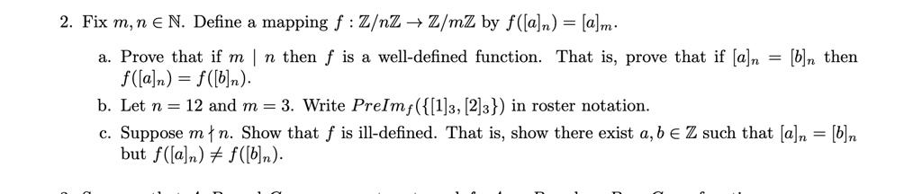 2. Fix m, n ? ?. Define a mapping f : ?/n? ? ?/m? by f([a]n) = [a]m.
a. Prove that if m | n then f is a well-defined function. That is, prove that if [a]n = [b]n then f([a]n) = f([b]n).
b. Let n = 12 and m = 3. Write PreImf([1]3, [2]3) in roster notation.
c. Suppose m ? n. Show that f is ill-defined. That is, show there exist a, b ? ? such that [a]n = [b]n but f([a]n) ? f([b]n).