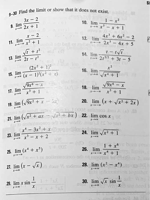 9-30 Find the limit or show that it does not exist.

9. limx?? (3x - 2) / (2x + 1)
10. limx?? (1 - x²) / (x³ - x + 1)
11. limx?-? (x - 2) / (x² + 1)
12. limx?-? (4x³ + 6x² - 2) / (2x³ - 4x + 5)
13. limt?? (?t + t²) / (2t - t²)
14. limt?? (t - t?t) / (2t^3/2 + 3t - 5)
15. limx?? (2x² + 1)² / ((x - 1)²(x² + x))
16. limx?? x² / ?(x? + 1)
17. limx?? ?(9x? - x) / (x³ + 1)
18. limx?-? ?(9x? - x) / (x³ + 1)
19. limx?? (?(9x² + x) - 3x)
20. limx?-? (x + ?(x² + 2x))
21. limx?? (?(x² + ax) - ?(x² + bx))
22. limx?? cos x
23. limx?? (x? - 3x² + x) / (x³ - x + 2)
24. limx?? ?(x² + 1)
25. limx?-? (x? + x?)
26. limx?-? (1 + x?) / (x? + 1)
27. limx?? (x - ?x)
28. limx?? (x² - x?)
29. limx?? x sin(1/x)
30. limx?? ?x sin(1/x)