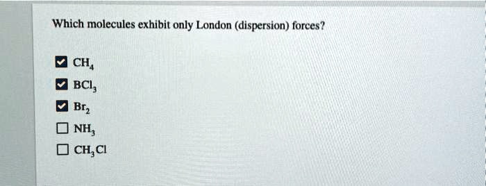 Which molecules exhibit only London (dispersion) forces?

CH4
BCl3
Br2
NH3
CH3Cl