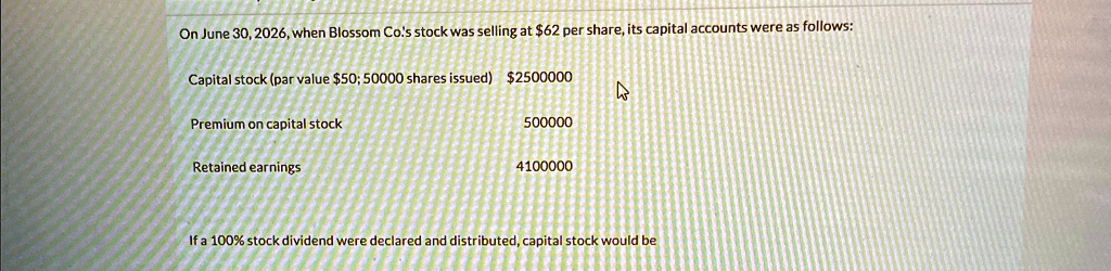 On June 30, 2026, when Blossom Co's stock was selling at 62 per share, its capital accounts were as follows:
Capital stock (par value50; 50000 shares issued) 2500000
Premium on capital stock
500000
Retained earnings
4100000
If a 100% stock dividend were declared and distributed, capital stock would be