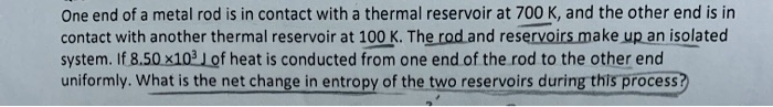One end of a metal rod is in contact with a thermal reservoir at 700 K, and the other end is in contact with another thermal reservoir at 100 K. The rod and reservoirs make up an isolated system. If 8.50 !03 J of heat is conducted from one end of the rod to the other end uniformly. What is the net change in entropy of the two reservoirs during this process?