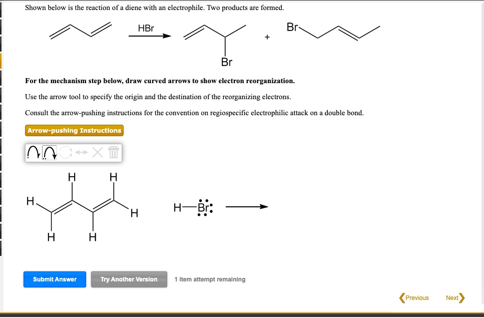 Shown below is the reaction of a diene with an electrophile. Two products are formed. HBr + Br For the mechanism step below, draw curved arrows to show electron reorganization. Use the arrow tool to specify the origin and the destination of the reorganizing electrons. Consult the arrow-pushing instructions for the convention on regiospecific electrophilic attack on a double bond. Arrow-pushing Instructions H H H H H H H-Br: Submit Answer Try Another Version 1 item attempt remaining Previous Next