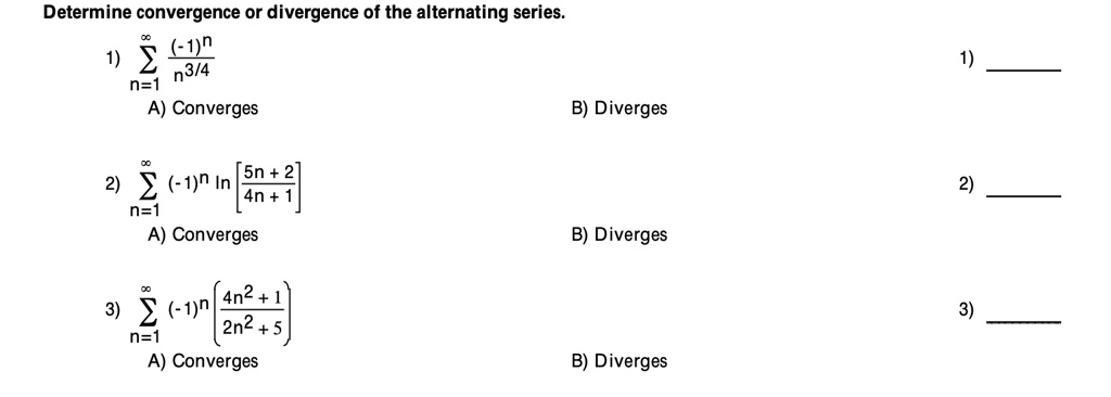 Determine convergence or divergence of the alternating series.
1) sumn=1^infinity frac(-1)^nn^3/4
A) Converges B) Diverges
2) sumn=1^infinity (-1)^n ln left[ frac5n+24n+1 ight]
A) Converges B) Diverges
3) sumn=1^infinity (-1)^n left( frac4n^2+12n^2+5 ight)
A) Converges B) Diverges
