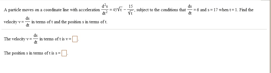 A particle moves on a coordinate line with acceleration fracd^2sdt^2 = 45sqrtt - frac15sqrtt, subject to the conditions that fracdsdt = 6 and s = 17 when t = 1. Find the velocity v = fracdsdt in terms of t and the position s in terms of t.

The velocity v = fracdsdt in terms of t is v = ?.

The position s in terms of t is s = ?.