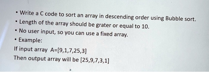• Write a C code to sort an array in descending order using Bubble sort.
• Length of the array should be grater or equal to 10.
• No user input, so you can use a fixed array.
• Example:
If input array A=[9,1,7,25,3]
Then output array will be [25,9,7,3,1]