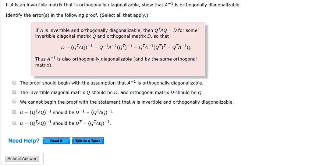 If A is an invertible matrix that is orthogonally diagonalizable, show that A-1 is orthogonally diagonalizable.
Identify the error(s) in the following proof. (Select all that apply.)
If A is invertible and orthogonally diagonalizable, then QTAQ = D for some
invertible diagonal matrix Q and orthogonal matrix D, so that
D = (QTAQ)-1 = Q-1A-1(QT)-1 = QTA-1(QT)T = QTA-1Q.
Thus A-1 is also orthogonally diagonalizable (and by the same orthogonal
matrix).
The proof should begin with the assumption that A-1 is orthogonally diagonalizable.
The invertible diagonal matrix Q should be D, and orthogonal matrix D should be Q.
We cannot begin the proof with the statement that A is invertible and orthogonally diagonalizable.
D = (QTAQ)-1 should be D-1 = (QTAQ)-1
D = (QTAQ)-1 should be DT = (QTAQ)-1.