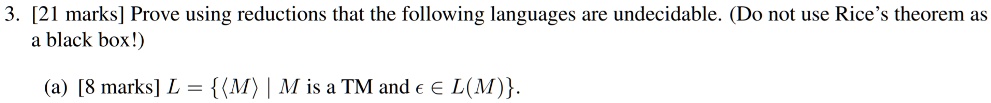 3. [21 marks] Prove using reductions that the following languages are undecidable. (Do not use Rice's theorem as a black box!)
(a) [8 marks] L = M | M is a TM and ϵ∈L(M).