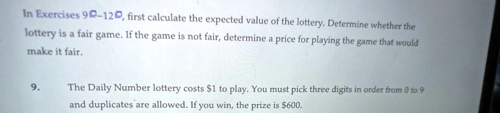 In Exercises 90-120, first calculate the expected value of the lottery. Determine whether the lottery is a fair game. If the game is not fair, determine a price for playing the game that would make it fair.
9. The Daily Number lottery costs 1 to play. You must pick three digits in order from 0 to 9 and duplicates are allowed. If you win, the prize is600.
