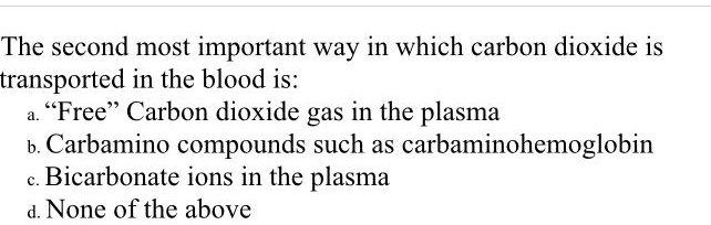 The second most important way in which carbon dioxide is
transported in the blood is:
a. "Free" Carbon dioxide gas in the plasma
b. Carbamino compounds such as carbaminohemoglobin
c. Bicarbonate ions in the plasma
d. None of the above