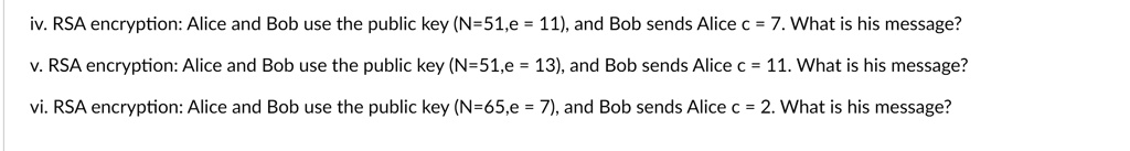 iv. RSA encryption: Alice and Bob use the public key (N=51,e = 11), and Bob sends Alice c = 7. What is his message?

v. RSA encryption: Alice and Bob use the public key (N=51,e = 13), and Bob sends Alice c = 11. What is his message?

vi. RSA encryption: Alice and Bob use the public key (N=65,e = 7), and Bob sends Alice c = 2. What is his message?