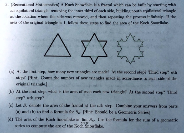 3. (Recreational Mathematics) A Koch Snowflake is a fractal which can be built by starting with an equilateral triangle, removing the inner third of each side, building nouth equilateral triangle at the location where the side was removed, and then repeating the process infinitely. If the area of the original triangle is 1, follow these steps to find the area of the Koch Snowflake.
(a) At the first step, how many new triangles are made? At the second step? Third step? nth step? [Hint: Count the number of new triangles made in accordance to each side of the original triangle.]
(b) At the first step, what is the area of each each new triangle? At the second step? Third step? nth step?
(c) Let Sn denote the area of the fractal at the nth step. Combine your answers from parts (a) and (b) to find a formula for Sn. [Hint: Should be a Geometric Series]
(d) The area of the Koch Snowflake is lim n?? Sn. Use the formula for the sum of a geometric series to compute the are of the Koch Snowflake.