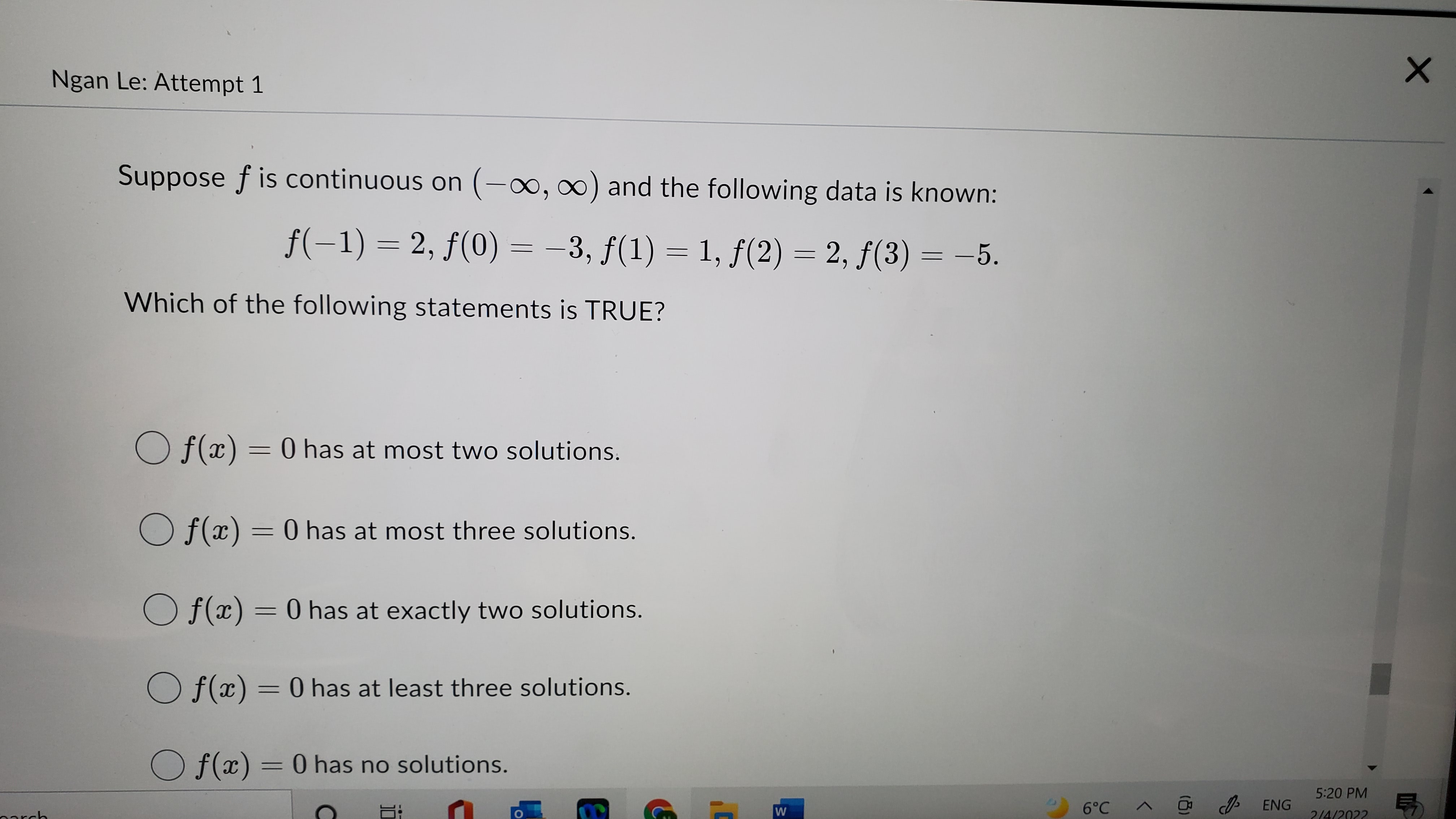 Suppose f is continuous on (-?, ?) and the following data is known:
f(-1) = 2, f(0) = -3, f(1) = 1, f(2) = 2, f(3) = -5.
Which of the following statements is TRUE?
f(x) = 0 has at most two solutions.
f(x) = 0 has at most three solutions.
f(x) = 0 has at exactly two solutions.
f(x) = 0 has at least three solutions.
f(x) = 0 has no solutions.