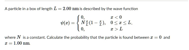 A particle in a box of length L = 2.00 nm is described by the wave function

?(x) = 
0, x < 0
N(x/L)(1 - x/L), 0 ? x ? L,
0, x > L

where N is a constant. Calculate the probability that the particle is found between x = 0 and x = 1.00 nm.