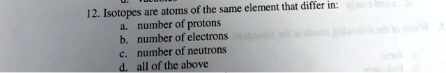12. Isotopes are atoms of the same element that differ in:
a. number of protons
b. number of electrons
c. number of neutrons
d. all of the above