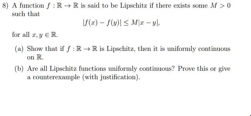 A function f: mathbbR ightarrow mathbbR is said to be Lipschitz if there exists some M > 0 such that eginalign* |f(x) - f(y)| le M|x - y|, endalign* for all x, y in mathbbR.

(a) Show that if f: mathbbR ightarrow mathbbR is Lipschitz, then it is uniformly continuous on mathbbR.

(b) Are all Lipschitz functions uniformly continuous? Prove this or give a counterexample (with justification).