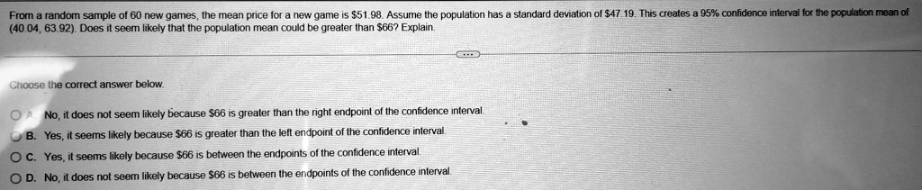 From a random sample of 60 new games, the mean price for a new game is 51.98. Assume the population has a standard deviation of47.19. This creates a 95% confidence interval for the population mean of (40.04, 63.92). Does it seem likely that the population mean could be greater than $66? Explain.
Choose the correct answer below.
A. No, it does not seem likely because 66 is greater than the right endpoint of the confidence interval.
B. Yes, it seems likely because66 is greater than the left endpoint of the confidence interval.
C. Yes, it seems likely because 66 is between the endpoints of the confidence interval.
D. No, it does not seem likely because66 is between the endpoints of the confidence interval.