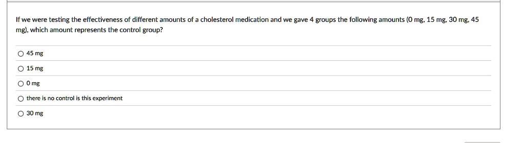 If we were testing the effectiveness of different amounts of a cholesterol medication and we gave 4 groups the following amounts (0 mg, 15 mg, 30 mg, 45 mg), which amount represents the control group?
45 mg
15 mg
0 mg
there is no control is this experiment
30 mg